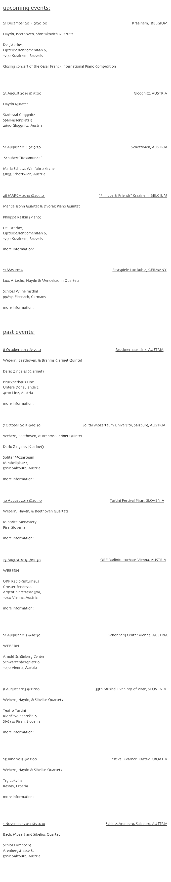 upcoming events:

21 December 2014 @20:00                                                                                           Kraainem,  BELGIUM

Haydn, Beethoven, Shostakovich Quartets

Delijsterbes,
Lijsterbessenbomenlaan 6, 
1950 Kraainem, Brussels

Closing concert of the César Franck International Piano Competition
www.cfipc.com



23 August 2014 @15:00                                                                                                   Gloggnitz, AUSTRIA

Haydn Quartet

Stadtsaal Gloggnitz
Sparkassenplatz 5
2640 Gloggnitz, Austria



21 August 2014 @19:30                                                                                                 Schottwien, AUSTRIA

 Schubert “Rosamunde”

Maria Schutz, Wallfahrtskirche
31833 Schottwien, Austria



28 MARCH 2014 @20:30                                                           “Philippe & Friends” Kraainem, BELGIUM

Mendelssohn Quartet & Dvorak Piano Quintet

Philippe Raskin (Piano)

Delijsterbes,
Lijsterbessenbomenlaan 6, 
1950 Kraainem, Brussels

more Information: www.philipperaskin.com



11 May 2014                                                                                                Festspiele Lux Ruhla, GERMANY

Lux, Artacho, Haydn & Mendelssohn Quartets

Schloss Wilhelmsthal
99817, Eisenach, Germany

more information: www.lux-festspiele.de


past events:


8 October 2013 @19:30                                                                                Brucknerhaus Linz, AUSTRIA

Webern, Beethoven, & Brahms Clarinet Quintet

Dario Zingales (Clarinet)

Brucknerhaus Linz,
Untere Donaulände 7,
4010 Linz, Austria

more information: www.brucknerhaus.at/www1/de/detail.php?id=7453



7 October 2013 @19:30                                             Solitär Mozarteum University, Salzburg, AUSTRIA

Webern, Beethoven, & Brahms Clarinet Quintet

Dario Zingales (Clarinet)

Solitär Mozarteum
Mirabellplatz 1, 
5020 Salzburg, Austria

more information: www.moz.ac.at/de/events/veranstaltung.php?vanr=12826



30 August 2013 @20:30                                                                         Tartini Festival Piran, SLOVENIA

Webern, Haydn, & Beethoven Quartets

Minorite Monastery
Pira, Slovenia

more information: http://www.tartinifestival.org



23 August 2013 @19:30                                                                ORF RadioKulturhaus Vienna, AUSTRIA

WEBERN

ORF RadioKulturhaus
Grosser Sendesaal
Argentinierstrasse 30a,
1040 Vienna, Austria

more information: www.mdw.ac.at/upload/MDWeb/isa_neu/downloads/Programm-23.August%20-%20RadioKulturhaus.pdf



21 August 2013 @19:30                                                                         Schönberg Center Vienna, AUSTRIA

WEBERN

Arnold Schönberg Center
Schwarzenbergplatz 6,
1030 Vienna, Austria



9 August 2013 @21:00                                                            35th Musical Evenings of Piran, SLOVENIA

Webern, Haydn, & Sibelius Quartets

Teatro Tartini
Kidričevo nabrežje 6,
SI-6330 Piran, Slovenia

more information: www.avditorij.si/si/prireditev/35-piranski-glasbeni-veceri-young-virtuosi-in-concert-testore-quartet#!prettyPhoto



25 June 2013 @21:00                                                                              Festival Kvarner, Kastav, CROATIA

Webern, Haydn & Sibelius Quartets

Trg Lokvina
Kastav, Croatia

more information: www.festivalkvarner.com/language/en-us/service/aktuell/aktuelldetail/newsid/243



1 November 2012 @20:30                                                                 Schloss Arenberg, Salzburg, AUSTRIA                                     

Bach, Mozart and Sibelius Quartet

Schloss Arenberg
Arenbergstrasse 8,
5020 Salzburg, Austria



